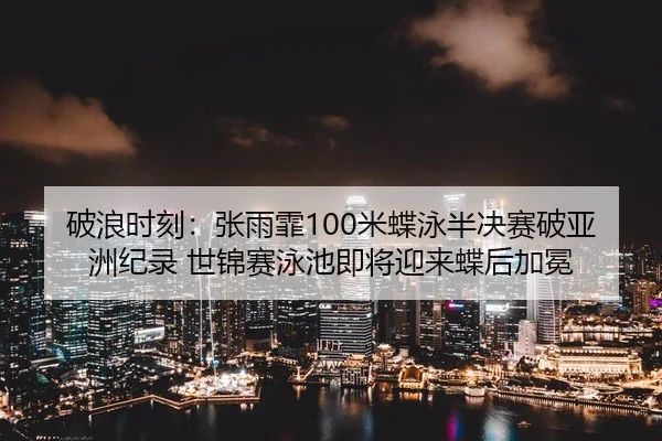 破浪时刻：张雨霏100米蝶泳半决赛破亚洲纪录 世锦赛泳池即将迎来蝶后加冕